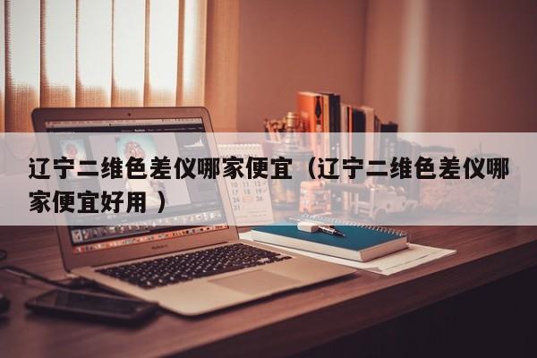 遼寧二維色差儀哪家便宜（遼寧二維色差儀哪家便宜好用 ）