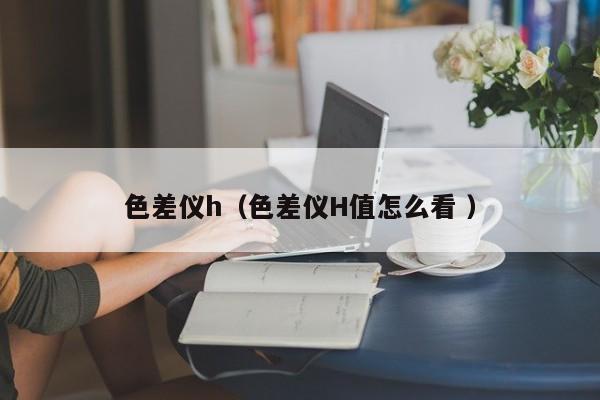 色差儀h（色差儀H值怎么看 ）