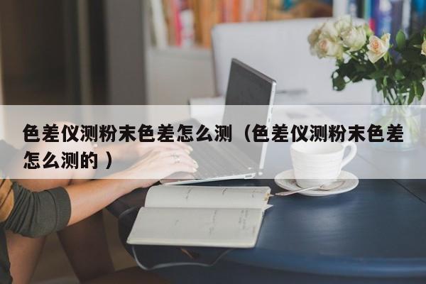 色差儀測粉末色差怎么測（色差儀測粉末色差怎么測的 ）