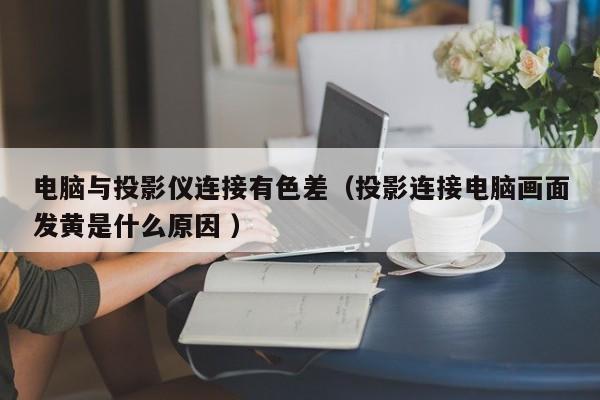 電腦與投影儀連接有色差（投影連接電腦畫面發(fā)黃是什么原因 ）
