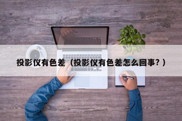 投影儀有色差（投影儀有色差怎么回事? ）