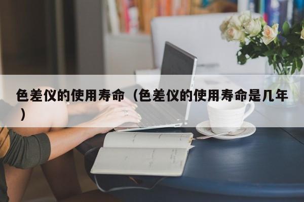 色差儀的使用壽命（色差儀的使用壽命是幾年 ）
