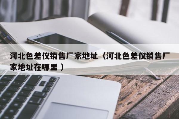 河北色差儀銷(xiāo)售廠(chǎng)家地址（河北色差儀銷(xiāo)售廠(chǎng)家地址在哪里 ）