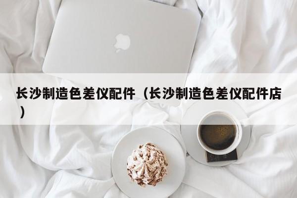 長(zhǎng)沙制造色差儀配件（長(zhǎng)沙制造色差儀配件店 ）