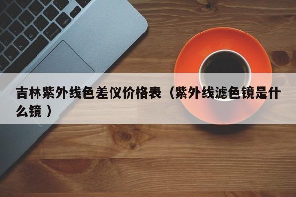 吉林紫外線色差儀價(jià)格表（紫外線濾色鏡是什么鏡 ）