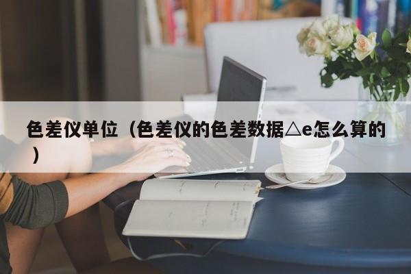 色差儀單位（色差儀的色差數(shù)據(jù)△e怎么算的 ）