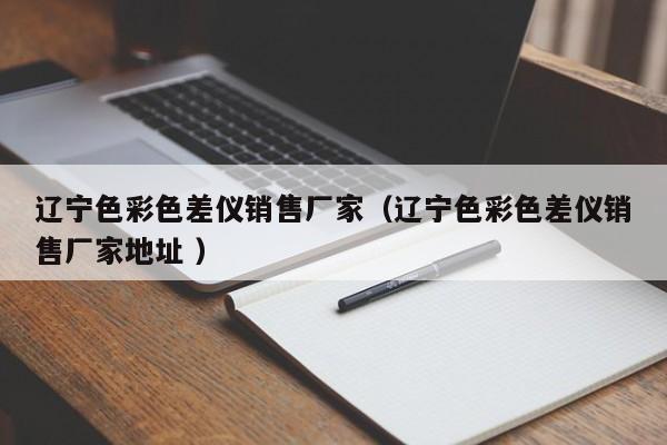 遼寧色彩色差儀銷售廠家（遼寧色彩色差儀銷售廠家地址 ）
