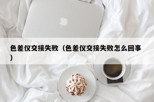 色差儀交接失敗（色差儀交接失敗怎么回事 ）