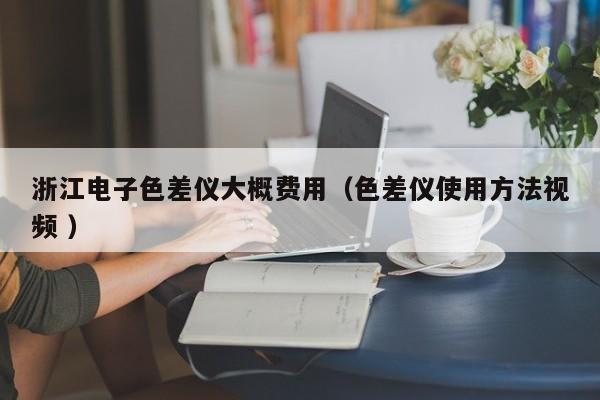 浙江電子色差儀大概費(fèi)用（色差儀使用方法視頻 ）