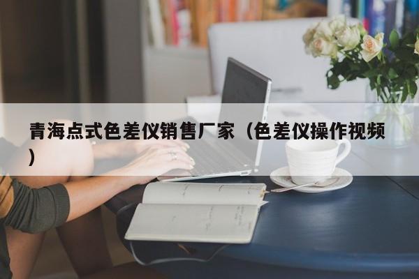 青海點(diǎn)式色差儀銷售廠家（色差儀操作視頻 ）