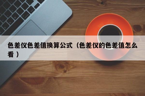 色差儀色差值換算公式（色差儀的色差值怎么看 ）