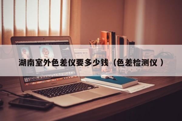 湖南室外色差儀要多少錢（色差檢測(cè)儀 ）