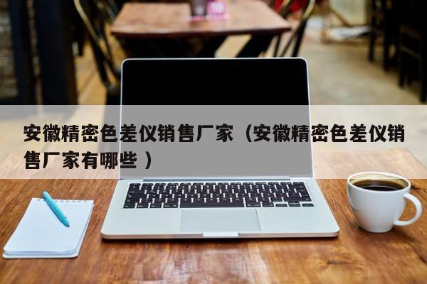 安徽精密色差儀銷(xiāo)售廠(chǎng)家（安徽精密色差儀銷(xiāo)售廠(chǎng)家有哪些 ）