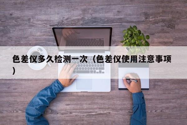 色差儀多久檢測一次（色差儀使用注意事項(xiàng) ）