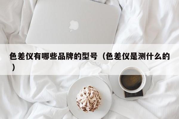 色差儀有哪些品牌的型號（色差儀是測什么的 ）