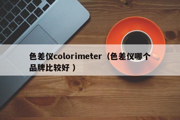 色差儀colorimeter（色差儀哪個品牌比較好 ）
