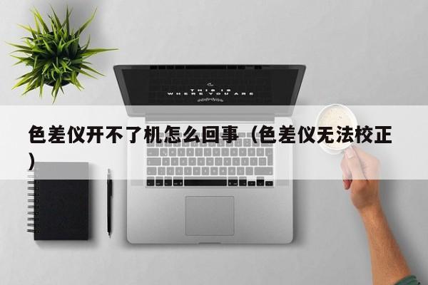 色差儀開不了機(jī)怎么回事（色差儀無法校正 ）