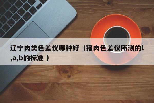 遼寧肉類色差儀哪種好（豬肉色差儀所測(cè)的l,a,b的標(biāo)準(zhǔn) ）