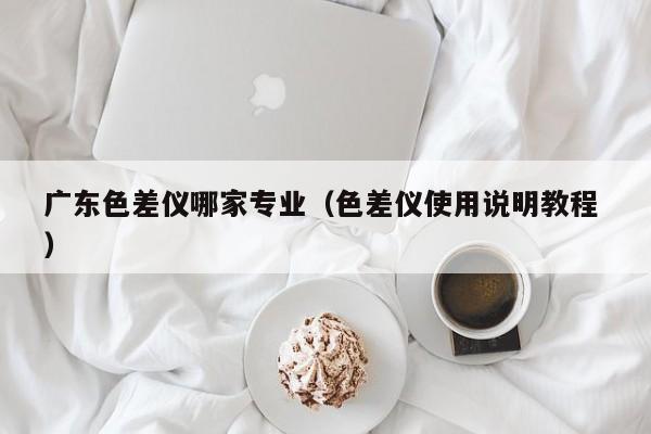 廣東色差儀哪家專業(yè)（色差儀使用說明教程 ）