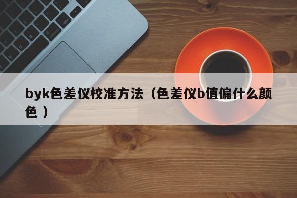 byk色差儀校準(zhǔn)方法（色差儀b值偏什么顏色 ）