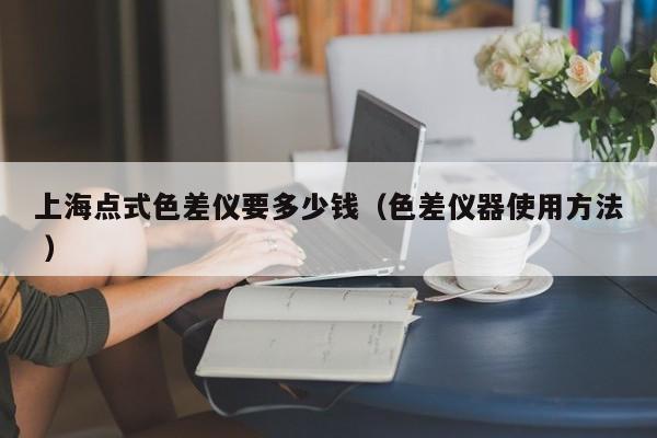 上海點式色差儀要多少錢（色差儀器使用方法 ）
