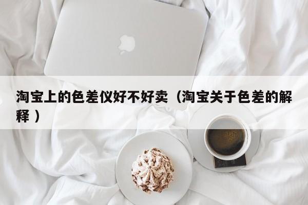 淘寶上的色差儀好不好賣（淘寶關(guān)于色差的解釋 ）