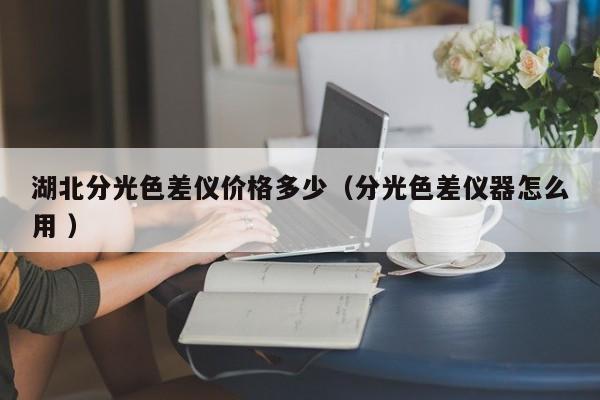 湖北分光色差儀價(jià)格多少（分光色差儀器怎么用 ）