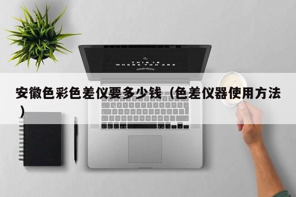 安徽色彩色差儀要多少錢（色差儀器使用方法 ）