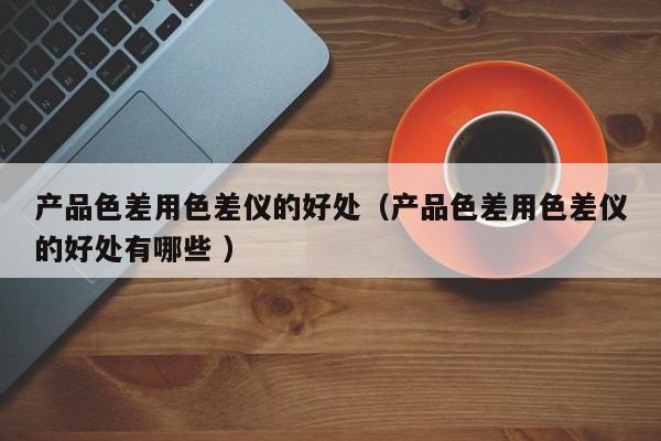 產(chǎn)品色差用色差儀的好處（產(chǎn)品色差用色差儀的好處有哪些 ）