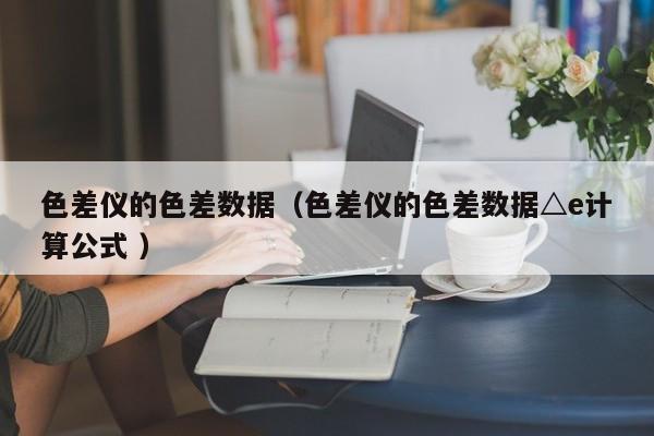 色差儀的色差數(shù)據(jù)（色差儀的色差數(shù)據(jù)△e計算公式 ）