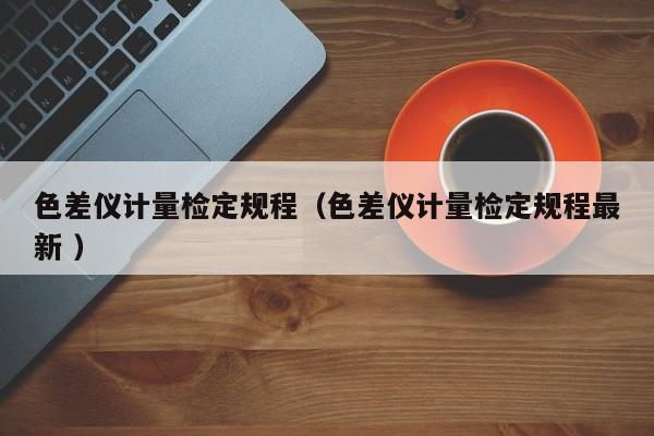色差儀計量檢定規(guī)程（色差儀計量檢定規(guī)程最新 ）