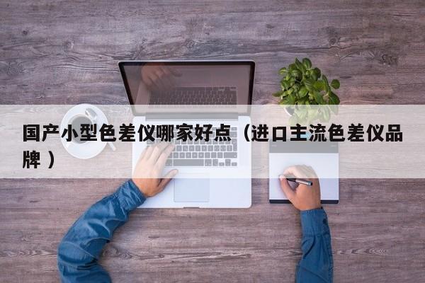 國(guó)產(chǎn)小型色差儀哪家好點(diǎn)（進(jìn)口主流色差儀品牌 ）