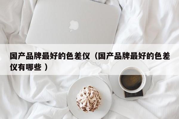 國產(chǎn)品牌最好的色差儀（國產(chǎn)品牌最好的色差儀有哪些 ）